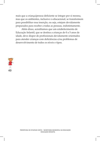 mais que a criança/pessoa deficiente se integre por si mesma,
     mas que os ambientes, inclusive o educacional, se transformem
     para possibilitar essa inserção, ou seja, estejam devidamente
     preparados para receber a todas as pessoas, indistintamente.
          Além disso, acreditamos que um estabelecimento de
     Educação Infantil, que se destina a crianças de 0 a 5 anos de
     idade, deve dispor de profissionais devidamente orientados
     para atender crianças com deficiências e/ou problemas de
     desenvolvimento de todos os níveis e tipos.




40




        PREFEITURA DE OTACÍLIO COSTA - SECRETARIA MUNICIPAL DA EDUCAÇÃO
                                  EDUCAÇÃO INFANTIL
 