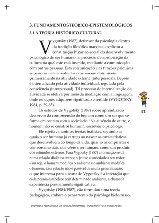 3. FUNDAMENTOSTEÓRICO-EPISTEMOLÓGICOS
3.1 A TEORIA HISTÓRICO-CULTURAL




     V
               ygotsky (1987), defensor da psicologia dentro
                da tradição filosófica marxista, explicou a
                constituição histórico-social do desenvolvimento
psicológico do ser humano no processo de apropriação da
cultura na qual este está inserido, mediante a comunicação
com outras pessoas. Esta comunicação e as funções psíquicas
superiores nela envolvidas ocorrem em dois níveis:
primeiramente na atividade externa (interpessoal). Depois
é internalizada pela atividade individual, regulada pela
consciência (intrapessoal). Tal processo de internalização da
atividade se efetiva por meio da mediação com a linguagem,
onde os signos adquirem significado e sentido (VYGOTSKY,
1984, p. 59-65).
      Os estudos de Vygotsky (1987) sobre aprendizado                 41
decorrem da compreensão do homem como um ser que se
forma em contato com a sociedade. “Na ausência do outro, o
homem não se constrói homem”, escreveu o psicólogo.
      Ele rejeitava tanto as teorias inatistas, segundo as
quais o ser humano já carrega ao nascer as características
que desenvolverá ao longo da vida, quanto as empiristas e
comportamentais, que vêem o ser humano como um produto
dos estímulos externos. Para Vygotsky (1987) a formação se dá
numa relação dialética entre o sujeito e a sociedade a seu redor
– ou seja, o homem modifica o ambiente e o ambiente modifica
o homem. Essa relação não é passível de muita generalização;
o que interessa para a teoria de Vygotsky é a interação que
cada pessoa estabelece com determinado ambiente, a chamada
experiência pessoalmente significativa.
      Vygotsky (1984/1987), não formulou uma teoria
pedagógica, embora o pensamento do psicólogo bielo-russo,

PROPOSTA PEDAGÓGICA DA EDUCAÇÃO INFANTIL - FUNDAMENTOS E CONCEPÇÕES
 