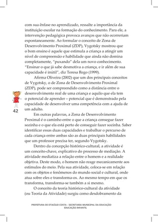 com sua ênfase no aprendizado, ressalte a importância da
     instituição escolar na formação do conhecimento. Para ele, a
     intervenção pedagógica provoca avanços que não ocorreriam
     espontaneamente. Ao formular o conceito de Zona de
     Desenvolvimento Proximal (ZDP), Vygotsky mostrou que
     o bom ensino é aquele que estimula a criança a atingir um
     nível de compreensão e habilidade que ainda não domina
     completamente, “puxando” dela um novo conhecimento.
     “Ensinar o que já sabe desmotiva a criança, e ir além de sua
     capacidade é inútil”, diz Teresa Rego (1999).
           Afirma Oliveira (2002) que um dos principais conceitos
     de Vygotsky, o de Zona de Desenvolvimento Proximal
     (ZDP), pode ser compreendido como a distância entre o
     desenvolvimento real de uma criança e aquilo que ela tem
     o potencial de aprender – potencial que é demonstrado pela
     capacidade de desenvolver uma competência com a ajuda de
     um adulto.
42
           Em outras palavras, a Zona de Desenvolvimento
     Proximal é o caminho entre o que a criança consegue fazer
     sozinha e o que ela está perto de conseguir fazer sozinha. Saber
     identificar essas duas capacidades e trabalhar o percurso de
     cada criança entre ambas são as duas principais habilidades
     que um professor precisa ter, segundo Vygotsky.
           Dentro da concepção histórico-cultural, a atividade é
     um conceito-chave, explicativo do processo de mediação. A
     atividade mediatiza a relação entre o homem e a realidade
     objetiva. Deste modo, o homem não reage mecanicamente aos
     estímulos do meio. Pela sua atividade, coloca-se em relação
     com os objetos e fenômenos do mundo social e cultural, onde
     atua sobre eles e transforma-os. Ao mesmo tempo em que os
     transforma, transforma-se também a si mesmo.
           O conceito da teoria histórico-cultural da atividade
     (ou Teoria da Atividade) surgiu como desdobramento da

         PREFEITURA DE OTACÍLIO COSTA - SECRETARIA MUNICIPAL DA EDUCAÇÃO
                                   EDUCAÇÃO INFANTIL
 
