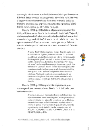 concepção histórico-cultural e foi desenvolvida por Leontiev e
Elkonin. Estes teóricos investigaram a atividade humana com
o objetivo de demonstrar que o desenvolvimento psíquico
humano encontra sua expressão na atividade psíquica como
forma característica de atividade humana.
      Duarte (2002, p. 282) elabora alguns questionamentos
instigantes acerca da Teoria da Atividade: A obra de Vygotsky
seria uma das referências para a teoria da atividade ou seriam
duas abordagens distintas? A teoria da atividade tal como ela
aparece nos trabalhos de autores contemporâneos é de fato
uma teoria ou apenas mais um modismo acadêmico? O autor
destaca:
            A teoria da atividade surgiu no campo da psicologia, com
            os trabalhos de Vigotski, Leontiev e Luria. Ela pode ser
            considerada um desdobramento do esforço por construção
            de uma psicologia sócio-histórico-cultural fundamentada
            na filosofia marxista. Embora a denominação “teoria da
            atividade” tenha surgido mais especificamente a partir dos
                                                                          43
            trabalhos de Leontiev, muitos autores acabaram por adotar
            essa denominação também para se referirem aos trabalhos
            de Vigotski, Luria e outros integrantes dessa escola da
            psicologia. Atualmente essa teoria apresenta claramente um
            caráter multidisciplinar, abarcando campos como a educação,
            a antropologia, a sociologia do trabalho, a linguística, a
            filosofia.

      Duarte (2002, p. 289) argumenta, segundo autores
contemporâneos que estudam a Teoria da Atividade, que
estes observam:
            A teoria da atividade é uma abordagem multidisciplinar nas
            ciências humanas e tem como origem a psicologia histórico-
            cultural iniciada por Vigotski, Leontiev e Luria. Ela toma
            como sua unidade de análise o sistema da atividade coletiva
            orientada para o objeto e mediada por artefatos, fazendo
            a ponte entre o sujeito individual e a estrutura social.
            (ENGESTRÖM; MIETTINEN; PUNAMÄKI, 1999, p. 2. In.
            DUARTE, 2002, p. 289).



PROPOSTA PEDAGÓGICA DA EDUCAÇÃO INFANTIL - FUNDAMENTOS E CONCEPÇÕES
 