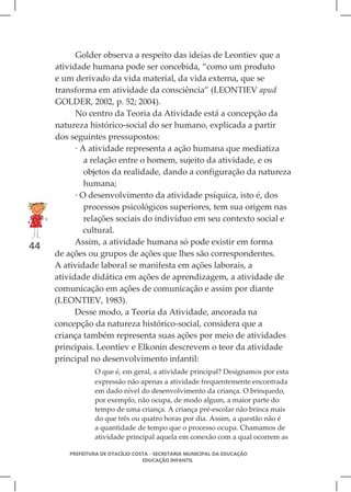 Golder observa a respeito das ideias de Leontiev que a
     atividade humana pode ser concebida, “como um produto
     e um derivado da vida material, da vida externa, que se
     transforma em atividade da consciência” (LEONTIEV apud
     GOLDER, 2002, p. 52; 2004).
           No centro da Teoria da Atividade está a concepção da
     natureza histórico-social do ser humano, explicada a partir
     dos seguintes pressupostos:
           · A atividade representa a ação humana que mediatiza
              a relação entre o homem, sujeito da atividade, e os
              objetos da realidade, dando a configuração da natureza
              humana;
           · O desenvolvimento da atividade psíquica, isto é, dos
              processos psicológicos superiores, tem sua origem nas
              relações sociais do indivíduo em seu contexto social e
              cultural.
           Assim, a atividade humana só pode existir em forma
44
     de ações ou grupos de ações que lhes são correspondentes.
     A atividade laboral se manifesta em ações laborais, a
     atividade didática em ações de aprendizagem, a atividade de
     comunicação em ações de comunicação e assim por diante
     (LEONTIEV, 1983).
           Desse modo, a Teoria da Atividade, ancorada na
     concepção da natureza histórico-social, considera que a
     criança também representa suas ações por meio de atividades
     principais. Leontiev e Elkonin descrevem o teor da atividade
     principal no desenvolvimento infantil:
                 O que é, em geral, a atividade principal? Designamos por esta
                 expressão não apenas a atividade frequentemente encontrada
                 em dado nível do desenvolvimento da criança. O brinquedo,
                 por exemplo, não ocupa, de modo algum, a maior parte do
                 tempo de uma criança. A criança pré-escolar não brinca mais
                 do que três ou quatro horas por dia. Assim, a questão não é
                 a quantidade de tempo que o processo ocupa. Chamamos de
                 atividade principal aquela em conexão com a qual ocorrem as

         PREFEITURA DE OTACÍLIO COSTA - SECRETARIA MUNICIPAL DA EDUCAÇÃO
                                   EDUCAÇÃO INFANTIL
 