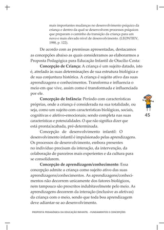 mais importantes mudanças no desenvolvimento psíquico da
            criança e dentro da qual se desenvolvem processos psíquicos
            que preparam o caminho da transição da criança para um
            novo e mais elevado nível de desenvolvimento. (LEONTIEV,
            1988, p. 122).

       De acordo com as premissas apresentadas, destacamos
as concepções abaixo as quais consideramos ao elaborarmos a
Proposta Pedagógica para Educação Infantil de Otacílio Costa:
       Concepção de Criança: A criança é um sujeito datado, isto
é, atrelado às suas determinações de sua estrutura biológica e
de sua conjuntura histórica. A criança é sujeito ativo das suas
aprendizagens e conhecimentos. Transforma e influencia o
meio em que vive, assim como é transformada e influenciada
por ele.
       Concepção de Infância: Período com características
próprias, onde a criança é considerada na sua totalidade, ou
seja, como um sujeito com características biológicas, sociais,
cognitivas e afetivo-emocionais; sendo completa nas suas         45
características e potencialidades. O que não significa dizer que
está pronta/acabada, pré-determinada.
       Concepção de desenvolvimento infantil: O
desenvolvimento infantil é impulsionado pelas aprendizagens.
Os processos de desenvolvimento, embora presentes
no indivíduo precisam da interação, da intervenção, da
colaboração de parceiros mais experientes e da cultura para
se consolidarem.
       Concepção de aprendizagem/conhecimento: Essa
concepção admite a criança como sujeito ativo das suas
aprendizagens/conhecimentos. As aprendizagens/conheci-
mentos não decorrem unicamente dos fatores biológicos,
nem tampouco são prescritos indubitavelmente pelo meio. As
aprendizagens decorrem da interação (inclusive as afetivas)
da criança com o meio, sendo que toda boa aprendizagem
deve adiantar-se ao desenvolvimento.

PROPOSTA PEDAGÓGICA DA EDUCAÇÃO INFANTIL - FUNDAMENTOS E CONCEPÇÕES
 