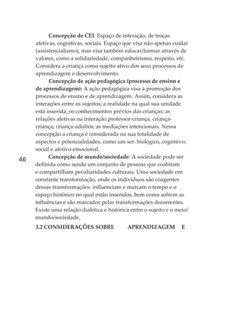 Concepção de CEI: Espaço de interação, de trocas
     afetivas, cognitivas, sociais. Espaço que visa não apenas cuidar
     (assistencialismo), mas visa também educar/formar através de
     valores, como a solidariedade, companheirismo, respeito, etc.
     Considera a criança como sujeito ativo dos seus processos de
     aprendizagem e desenvolvimento.
           Concepção de ação pedagógica (processo de ensino e
     de aprendizagem): A ação pedagógica visa à promoção dos
     processos de ensino e de aprendizagem. Assim, considera as
     interações entre os sujeitos; a realidade na qual sua unidade
     está inserida; os conhecimentos prévios das crianças; as
     relações afetivas na interação professor-criança, criança-
     criança, criança-adultos; as mediações intencionais. Nessa
     concepção a criança é considerada na sua totalidade de
     aspectos e potencialidades, como um ser: biológico, cognitivo,
     social e afetivo-emocional.
           Concepção de mundo/sociedade: A sociedade pode ser
46
     definida como sendo um conjunto de pessoas que coabitam
     e compartilham peculiaridades culturais. Uma sociedade em
     constante transformação, onde os indivíduos são coagentes
     dessas transformações: influenciam e marcam o tempo e o
     espaço histórico no qual estão inseridos, bem como sofrem as
     influências e são marcados pelas transformações decorrentes.
     Existe uma relação dialética e histórica entre o sujeito e o meio/
     mundo/sociedade.
     3.2 CONSIDERAÇÕES SOBRE                APRENDIZAGEM            E
 