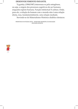 DESENVOLVIMENTO INFANTIL
      Vygotsky (1984/1987) interessou-se pela ontogênese,
ou seja, a origem dos processos cognitivos do ser humano,
enquanto espécie humana. Função intelectual X cultura. Onde,
para ele, a relação do homem com o mundo não é uma relação
direta, mas, fundamentalmente, uma relação mediada.
      Servindo-se do Materialismo Histórico dialético destacou

   PREFEITURA DE OTACÍLIO COSTA - SECRETARIA MUNICIPAL DA EDUCAÇÃO
                             EDUCAÇÃO INFANTIL
 
