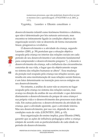 numerosos processos, que não poderiam desenvolver-se por
                 si mesmos sem a aprendizagem. (VYGOTSKY et al, 2001, p.
                 115 ).

          Vygotsky,        Leontiev e Elkonin concebiam o


     desenvolvimento infantil como fenômeno histórico e dialético,
     que não é determinado por leis naturais universais, mas
     encontra-se intimamente ligado às condições objetivas da
     organização social e não se desenrola de forma meramente
     linear, progressiva e evolutiva.
           O desenvolvimento e a atividade da criança, segundo
     Leontiev (2001, p. 59) postulam que a situação objetiva
     ocupada pela criança no interior das relações sociais em cada
     período de seu desenvolvimento é um elemento fundamental
     para compreender o desenvolvimento psíquico “(...) durante o
     desenvolvimento da criança, sob a influência das circunstâncias
     concretas de sua vida, o lugar que ela objetivamente ocupa
     no sistema das relações humanas se altera”. Essa mudança
48   da posição real ocupada pela criança nas relações sociais, que
     resulta em uma reestruturação de suas relações sociais básicas,
     é um fator determinante na transição para novos estágios em
     seu desenvolvimento.
           No entanto, a análise do autor não se encerra no lugar
     ocupado pela criança no sistema das relações sociais, mas
     avança na direção da análise de sua atividade: o que determina
     diretamente o desenvolvimento da psique de uma criança é
     sua própria vida e o desenvolvimento dos processos reais desta
     vida. Em outras palavras: o desenvolvimento da atividade da
     criança, quer a atividade aparente, quer a atividade interna.
     Mas seu desenvolvimento, por sua vez, depende de suas
     condições reais de vida. (LEONTIEV, 2001, p. 63).
           Essa organização do ensino implica, para Elkonin (1960),
     garantir que as ações de influência pedagógica sobre a criança
     estejam de acordo com as particularidades de cada idade ou
     período do desenvolvimento.

        PREFEITURA DE OTACÍLIO COSTA - SECRETARIA MUNICIPAL DA EDUCAÇÃO
                                  EDUCAÇÃO INFANTIL
 
