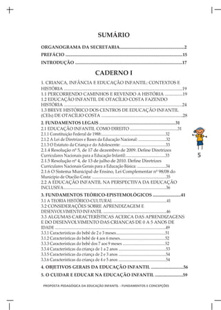 SUMÁRIO
ORGANOGRAMA DA SECRETARIA..........................................................2
PREFÁCIO .........................................................................................................15
INTRODUÇÃO ................................................................................................17

                                             CADERNO I
1. CRIANCA, INFÂNCIA E EDUCAÇÃO INFANTIL: CONTEXTOS E
HISTÓRIA ..........................................................................................................19
1.1 PERCORRENDO CAMINHOS E REVENDO A HISTÓRIA ................19
1.2 EDUCAÇÃO INFANTIL DE OTACÍLIO COSTA FAZENDO
HISTÓRIA ..........................................................................................................24
1.3 BREVE HISTÓRICO DOS CENTROS DE EDUCAÇÃO INFANTIL
(CEIs) DE OTACÍLIO COSTA .........................................................................28
2. FUNDAMENTOS LEGAIS .......................................................................31
2.1 EDUCAÇÃO INFANTIL COMO DIREITO ............................................31
2.1.1 Constituição Federal de 1988:.................................................................32
2.1.2 A Lei de Diretrizes e Bases da Educação Nacional: ............................32
2.1.3 O Estatuto da Criança e do Adolescente: .............................................33
2.1.4 Resolução nº 5, de 17 de dezembro de 2009. Define Diretrizes
Curriculares Nacionais para a Educação Infantil:........................................33                                 5
2.1.5 Resolução nº 4, de 13 de julho de 2010. Define Diretrizes
Curriculares Nacionais Gerais para a Educação Básica: .............................34
2.1.6 O Sistema Municipal de Ensino, Lei Complementar nº 98/08 do
Município de Otacílio Costa: ...........................................................................35
2.2 A EDUCAÇÃO INFANTIL NA PERSPECTIVA DA EDUCAÇÃO
INCLUSIVA........................................................................................................36
3. FUNDAMENTOS TEÓRICO-EPISTEMOLÓGICOS .........................41
3.1 A TEORIA HISTÓRICO-CULTURAL ......................................................41
3.2 CONSIDERAÇÕES SOBRE APRENDIZAGEM E
DESENVOLVIMENTO INFANTIL ................................................................46
3.3 ALGUMAS CARACTERÍSTICAS ACERCA DAS APRENDIZAGENS
E DO DESENVOLVIMENTO DAS CRIANCAS DE 0 A 5 ANOS DE
IDADE ................................................................................................................49
3.3.1 Características do bebê de 2 e 3 meses..................................................51
3.1.2 Características do bebê de 4 aos 6 meses..............................................52
3.3.3 Características do bebê dos 7 aos 9 meses ...........................................52
3.3.4 Características da criança de 1 a 2 anos ................................................53
3.3.5 Características da criança de 2 e 3 anos ................................................54
3.3.6 Características da criança de 4 e 5 anos ................................................54
4. OBJETIVOS GERAIS DA EDUCAÇÃO INFANTIL .............................56
5. O CUIDAR E EDUCAR NA EDUCAÇÃO INFANTIL .........................59

 PROPOSTA PEDAGÓGICA DA EDUCAÇÃO INFANTIL - FUNDAMENTOS E CONCEPÇÕES
 