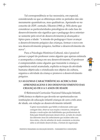 Tal correspondência se faz necessária, em especial,
considerando-se que as diferenças entre os períodos não são
meramente quantitativas, mas qualitativas. Apoiando-se no
conceito de ZDP, contudo, Elkonin (1960, p. 503) alerta que
considerar as particularidades psicológicas de cada fase do
desenvolvimento não significa que o pedagogo deva orientar-
se somente pelo nível de desenvolvimento já alcançado e
típico para a idade: “a missão do pedagogo é fazer avançar
o desenvolvimento psíquico das crianças, formar o novo em
seu desenvolvimento psíquico, facilitar o desenvolvimento do
novo”.
      Para a Psicologia Histórico-Cultural, não é possível
pensar o papel do professor como alguém que apenas estimula
e acompanha a criança em seu desenvolvimento. O professor
é compreendido como alguém que transmite à criança a
experiência social acumulada, explicita os traços da atividade
humana objetivada e cristalizada nos objetos da cultura,       49
organiza a atividade da criança e promove o desenvolvimento
psíquico.
3.3 ALGUMAS CARACTERÍSTICAS ACERCA DAS
    APRENDIZAGENS E DO DESENVOLVIMENTO DAS
    CRIANÇAS DE 0 A 5 ANOS DE IDADE
     O Referencial Curricular Nacional Educação Infantil,
(1998) destaca os objetivos que deverão ser oportunizados nas
instituições de educação infantil crianças de zero a três anos
de idade, em relação ao desenvolvimento infantil:
            Captar necessidades que bebês evidenciam antes que
            consigam falar, observar suas reações e iniciativas, interpretar
            desejos e motivações são habilidades que profissionais de
            Educação Infantil precisam desenvolver, ao lado do estudo
            das diferentes áreas de conhecimento que incidem sobre essa
            faixa etária, a fim de subsidiar de modo consistente as decisões
            sobre as atividades desenvolvidas, o formato de organização


PROPOSTA PEDAGÓGICA DA EDUCAÇÃO INFANTIL - FUNDAMENTOS E CONCEPÇÕES
 