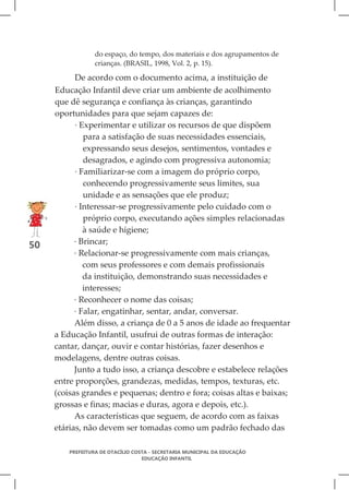 do espaço, do tempo, dos materiais e dos agrupamentos de
                  crianças. (BRASIL, 1998, Vol. 2, p. 15).

           De acordo com o documento acima, a instituição de
     Educação Infantil deve criar um ambiente de acolhimento
     que dê segurança e confiança às crianças, garantindo
     oportunidades para que sejam capazes de:
           · Experimentar e utilizar os recursos de que dispõem
              para a satisfação de suas necessidades essenciais,
              expressando seus desejos, sentimentos, vontades e
              desagrados, e agindo com progressiva autonomia;
           · Familiarizar-se com a imagem do próprio corpo,
              conhecendo progressivamente seus limites, sua
              unidade e as sensações que ele produz;
           · Interessar-se progressivamente pelo cuidado com o
              próprio corpo, executando ações simples relacionadas
              à saúde e higiene;
50         · Brincar;
           · Relacionar-se progressivamente com mais crianças,
              com seus professores e com demais profissionais
              da instituição, demonstrando suas necessidades e
              interesses;
           · Reconhecer o nome das coisas;
           · Falar, engatinhar, sentar, andar, conversar.
           Além disso, a criança de 0 a 5 anos de idade ao frequentar
     a Educação Infantil, usufrui de outras formas de interação:
     cantar, dançar, ouvir e contar histórias, fazer desenhos e
     modelagens, dentre outras coisas.
           Junto a tudo isso, a criança descobre e estabelece relações
     entre proporções, grandezas, medidas, tempos, texturas, etc.
     (coisas grandes e pequenas; dentro e fora; coisas altas e baixas;
     grossas e finas; macias e duras, agora e depois, etc.).
           As características que seguem, de acordo com as faixas
     etárias, não devem ser tomadas como um padrão fechado das

         PREFEITURA DE OTACÍLIO COSTA - SECRETARIA MUNICIPAL DA EDUCAÇÃO
                                   EDUCAÇÃO INFANTIL
 