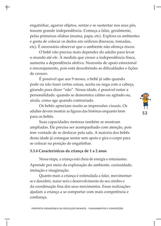 engatinhar, agarrar objetos, sentar e se sustentar nos seus pés,
trazem grande independência. Começa a falar, geralmente,
pelas primeiras sílabas (mama, papa, etc). Explora os ambientes
e gosta de colocar os dedos em orifícios (buracos, tomadas,
etc). É necessário observar que o ambiente não ofereça riscos.
      O bebê não precisa mais depender do adulto para levar
o mundo até ele. À medida que cresce a independência física,
aumenta a dependência afetiva. Necessita de apoio emocional
e encorajamento, pois está descobrindo as dificuldades e lições
de crescer.
      É possível que aos 9 meses, o bebê já sabe quando
pode ou não fazer certas coisas, aceita ou nega com a cabeça,
girando para dizer “não”. Nessa idade, é possível notar a
personalidade: quando se demonstra calmo ou agitado ou,
ainda, como age quando contrariado.
      Os bebês apreciam muito as impressões visuais. Os
adultos devem mostrar as figuras das histórias enquanto leem
                                                                 53
para os bebês.
      Suas capacidades motoras também se mostram
ampliadas. Ele precisa ser acompanhado com atenção, pois
tem vontade de se deslocar pela sala. A maioria dos bebês
desta idade já consegue sentar sem apoio e gira o corpo para
se colocar na posição de engatinhar.
3.3.4 Características da criança de 1 a 2 anos

     Nessa etapa, a criança está cheia de energia e entusiasmo.
Aprende por meio da exploração do ambiente, curiosidade,
imitação e imaginação.
      Quanto mais a criança é estimulada a falar, movimentar-
se e descobrir, maior será o desenvolvimento do seu cérebro e
da coordenação fina dos seus movimentos. Essas realizações
ajudam a criança a se comportar com mais competência e
confiança.

PROPOSTA PEDAGÓGICA DA EDUCAÇÃO INFANTIL - FUNDAMENTOS E CONCEPÇÕES
 