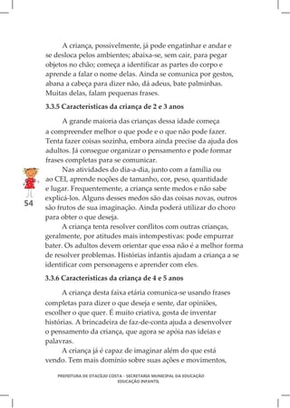A criança, possivelmente, já pode engatinhar e andar e
     se desloca pelos ambientes; abaixa-se, sem cair, para pegar
     objetos no chão; começa a identificar as partes do corpo e
     aprende a falar o nome delas. Ainda se comunica por gestos,
     abana a cabeça para dizer não, dá adeus, bate palminhas.
     Muitas delas, falam pequenas frases.
     3.3.5 Características da criança de 2 e 3 anos

           A grande maioria das crianças dessa idade começa
     a compreender melhor o que pode e o que não pode fazer.
     Tenta fazer coisas sozinha, embora ainda precise da ajuda dos
     adultos. Já consegue organizar o pensamento e pode formar
     frases completas para se comunicar.
           Nas atividades do dia-a-dia, junto com a família ou
     ao CEI, aprende noções de tamanho, cor, peso, quantidade
     e lugar. Frequentemente, a criança sente medos e não sabe
     explicá-los. Alguns desses medos são das coisas novas, outros
54   são frutos de sua imaginação. Ainda poderá utilizar do choro
     para obter o que deseja.
           A criança tenta resolver conflitos com outras crianças,
     geralmente, por atitudes mais intempestivas: pode empurrar
     bater. Os adultos devem orientar que essa não é a melhor forma
     de resolver problemas. Histórias infantis ajudam a criança a se
     identificar com personagens e aprender com eles.
     3.3.6 Características da criança de 4 e 5 anos

          A criança desta faixa etária comunica-se usando frases
     completas para dizer o que deseja e sente, dar opiniões,
     escolher o que quer. É muito criativa, gosta de inventar
     histórias. A brincadeira de faz-de-conta ajuda a desenvolver
     o pensamento da criança, que agora se apóia nas ideias e
     palavras.
          A criança já é capaz de imaginar além do que está
     vendo. Tem mais domínio sobre suas ações e movimentos,

         PREFEITURA DE OTACÍLIO COSTA - SECRETARIA MUNICIPAL DA EDUCAÇÃO
                                   EDUCAÇÃO INFANTIL
 