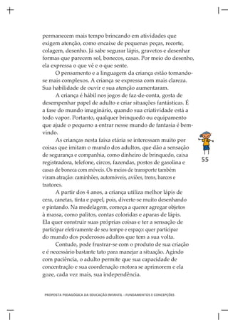 permanecem mais tempo brincando em atividades que
exigem atenção, como encaixe de pequenas peças, recorte,
colagem, desenho. Já sabe segurar lápis, gravetos e desenhar
formas que parecem sol, bonecos, casas. Por meio do desenho,
ela expressa o que vê e o que sente.
      O pensamento e a linguagem da criança estão tornando-
se mais complexos. A criança se expressa com mais clareza.
Sua habilidade de ouvir e sua atenção aumentaram.
      A criança é hábil nos jogos de faz-de-conta, gosta de
desempenhar papel de adulto e criar situações fantásticas. É
a fase do mundo imaginário, quando sua criatividade está a
todo vapor. Portanto, qualquer brinquedo ou equipamento
que ajude o pequeno a entrar nesse mundo de fantasia é bem-
vindo.
      As crianças nesta faixa etária se interessam muito por
coisas que imitam o mundo dos adultos, que dão a sensação
de segurança e companhia, como dinheiro de brinquedo, caixa
registradora, telefone, circos, fazendas, postos de gasolina e        55
casas de boneca com móveis. Os meios de transporte também
viram atração: caminhões, automóveis, aviões, trens, barcos e
tratores.
      A partir dos 4 anos, a criança utiliza melhor lápis de
cera, canetas, tinta e papel, pois, diverte-se muito desenhando
e pintando. Na modelagem, começa a querer agregar objetos
à massa, como palitos, contas coloridas e aparas de lápis.
Ela quer construir suas próprias coisas e ter a sensação de
participar efetivamente de seu tempo e espaço: quer participar
do mundo dos poderosos adultos que tem a sua volta.
      Contudo, pode frustrar-se com o produto de sua criação
e é necessário bastante tato para manejar a situação. Agindo
com paciência, o adulto permite que sua capacidade de
concentração e sua coordenação motora se aprimorem e ela
goze, cada vez mais, sua independência.


PROPOSTA PEDAGÓGICA DA EDUCAÇÃO INFANTIL - FUNDAMENTOS E CONCEPÇÕES
 