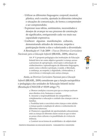 · Utilizar as diferentes linguagens: corporal; musical;
        plástica, oral e escrita, ajustada às diferentes intenções
        e situações de comunicação, de forma a compreender
        e ser compreendido;
     · Expressar suas idéias, sentimentos, necessidades e
        desejos de avançar no seu processo de construção
        de significados, enriquecendo cada vez mais sua
        capacidade expressiva;
     · Conhecer algumas manifestações culturais,
        demonstrando atitudes de interesse, respeito e
        participação frente a elas e valorizando a diversidade.
     A Resolução nº. 5 de 2009 – Fixa as Diretrizes Curriculares
Nacionais para a Educação Infantil (BRASIL, 2009), observa:
             Art. 8º A proposta pedagógica das instituições de Educação
             Infantil deve ter como objetivo garantir à criança acesso
             a processos de apropriação, renovação e articulação de
             conhecimentos e aprendizagens de diferentes linguagens,
             assim como o direito à proteção, à saúde, à liberdade,               57
             à confiança, ao respeito, à dignidade, à brincadeira, à
             convivência e à interação com outras crianças.

      Ainda, as Diretrizes Curriculares Nacionais para a Educação
Infantil (BRASIL, 2009) consideram que a função sociopolítica
e pedagógica das unidades de Educação Infantil inclui
(Resolução CNE/CEB nº 05/09 artigo 7º):
             a. Oferecer condições e recursos para que as crianças usufruam
             seus direitos civis, humanos e sociais.
             b. Assumir a responsabilidade de compartilhar e
             complementar a educação e cuidado das crianças com as
             famílias.
             c. Possibilitar tanto a convivência entre crianças e entre adultos
             e crianças quanto à ampliação de saberes e conhecimentos de
             diferentes naturezas.
             d. Promover a igualdade de oportunidades educacionais
             entre as crianças de diferentes classes sociais no que se refere
             ao acesso a bens culturais e às possibilidades de vivência da
             infância;
             e. Construir novas formas de sociabilidade e de subjetividade
 PROPOSTA PEDAGÓGICA DA EDUCAÇÃO INFANTIL - FUNDAMENTOS E CONCEPÇÕES
 