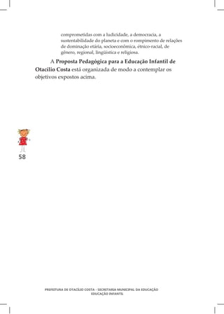 comprometidas com a ludicidade, a democracia, a
                sustentabilidade do planeta e com o rompimento de relações
                de dominação etária, socioeconômica, étnico-racial, de
                gênero, regional, lingüística e religiosa.

            A Proposta Pedagógica para a Educação Infantil de
     Otacílio Costa está organizada de modo a contemplar os
     objetivos expostos acima.




58




        PREFEITURA DE OTACÍLIO COSTA - SECRETARIA MUNICIPAL DA EDUCAÇÃO
                                  EDUCAÇÃO INFANTIL
 