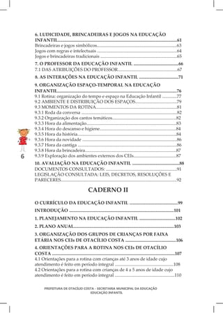 6. LUDICIDADE, BRINCADEIRAS E JOGOS NA EDUCAÇÃO
    INFANTIL..........................................................................................................61
    Brincadeiras e jogos simbólicos.......................................................................63
    Jogos com regras e intelectuais .......................................................................64
    Jogos e brincadeiras tradicionais ....................................................................65
    7. O PROFESSOR DA EDUCAÇÃO INFANTIL ........................................66
    7.1 DAS ATRIBUIÇÕES DO PROFESSOR.....................................................67
    8. AS INTERAÇÕES NA EDUCAÇÃO INFANTIL ...................................71
    9. ORGANIZAÇÃO ESPAÇO-TEMPORAL NA EDUCAÇÃO
    INFANTIL..........................................................................................................76
    9.1 Rotina: organização do tempo e espaço na Educação Infantil .............77
    9.2 AMBIENTE E DISTRIBUIÇÃO DOS ESPAÇOS.....................................79
    9.3 MOMENTOS DA ROTINA........................................................................81
    9.3.1 Roda da conversa .....................................................................................82
    9.3.2 Organização dos cantos temáticos.........................................................82
    9.3.3 Hora da alimentação................................................................................83
    9.3.4 Hora do descanso e higiene....................................................................84
    9.3.5 Hora da história........................................................................................84
    9.3.6 Hora da novidade ....................................................................................86
    9.3.7 Hora da cantiga ........................................................................................86
    9.3.8 Hora da brincadeira.................................................................................87
6   9.3.9 Exploração dos ambientes externos dos CEIs......................................87
    10. AVALIAÇÃO NA EDUCAÇÃO INFANTIL ..........................................88
    DOCUMENTOS CONSULTADOS: ...............................................................91
    LEGISLAÇÃO CONSULTADA: LEIS, DECRETOS, RESOLUÇÕES E
    PARECERES.......................................................................................................92

                                              CADERNO II
    O CURRÍCULO DA EDUCAÇÃO INFANTIL ...........................................99
    INTRODUÇÃO .............................................................................................101
    1. PLANEJAMENTO NA EDUCAÇÃO INFANTIL ................................102
    2. PLANO ANUAL.........................................................................................103
    3. ORGANIZAÇÃO DOS GRUPOS DE CRIANÇAS POR FAIXA
    ETÁRIA NOS CEIs DE OTACÍLIO COSTA .............................................106
    4. ORIENTAÇÕES PARA A ROTINA NOS CEIs DE OTACÍLIO
    COSTA .............................................................................................................107
    4.1 Orientações para a rotina com crianças até 3 anos de idade cujo
    atendimento é feito em período integral ....................................................108
    4.2 Orientações para a rotina com crianças de 4 a 5 anos de idade cujo
    atendimento é feito em período integral .....................................................110

           PREFEITURA DE OTACÍLIO COSTA - SECRETARIA MUNICIPAL DA EDUCAÇÃO
                                     EDUCAÇÃO INFANTIL
 