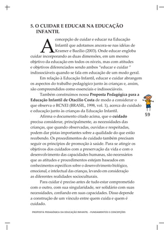 5. O CUIDAR E EDUCAR NA EDUCAÇÃO
   INFANTIL



     A
                concepção de cuidar e educar na Educação
                Infantil que adotamos ancora-se nas idéias de
                Kramer e Bazílio (2003). Onde educar engloba
cuidar incorporando as duas dimensões, em um mesmo
objetivo da educação em todos os níveis, mas com atitudes
e objetivos diferenciados sendo ambos “educar e cuidar ”
indissociáveis quando se fala em educação de um modo geral.
      Em relação à Educação Infantil, educar e cuidar abrangem
os aspectos do trabalho pedagógico junto às crianças e, assim,
são compreendidos como essenciais e indissociáveis.
      Também construímos nossa Proposta Pedagógica para a
Educação Infantil de Otacílio Costa de modo a considerar o
que observa o RCNEI (BRASIL, 1998, vol. 1), acerca do cuidado
e educação junto às crianças da Educação Infantil.
      Afirma o documento citado acima, que o cuidado           59
precisa considerar, principalmente, as necessidades das
crianças, que quando observadas, ouvidas e respeitadas,
podem dar pistas importantes sobre a qualidade do que estão
recebendo. Os procedimentos de cuidado também precisam
seguir os princípios de promoção à saúde. Para se atingir os
objetivos dos cuidados com a preservação da vida e com o
desenvolvimento das capacidades humanas, são necessários
que as atitudes e procedimentos estejam baseados em
conhecimentos específicos sobre o desenvolvimento biológico,
emocional, e intelectual das crianças, levando em consideração
as diferentes realidades socioculturais.
      Para cuidar é preciso antes de tudo estar comprometido
com o outro, com sua singularidade, ser solidário com suas
necessidades, confiando em suas capacidades. Disso depende
a construção de um vínculo entre quem cuida e quem é
cuidado.

PROPOSTA PEDAGÓGICA DA EDUCAÇÃO INFANTIL - FUNDAMENTOS E CONCEPÇÕES
 