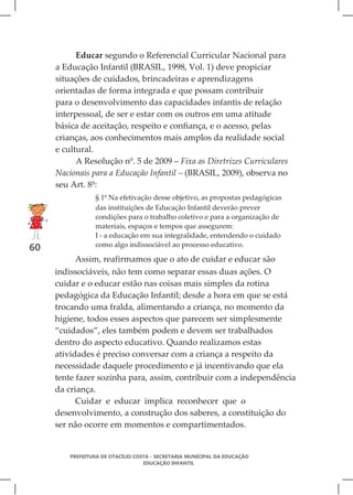 Educar segundo o Referencial Curricular Nacional para
     a Educação Infantil (BRASIL, 1998, Vol. 1) deve propiciar
     situações de cuidados, brincadeiras e aprendizagens
     orientadas de forma integrada e que possam contribuir
     para o desenvolvimento das capacidades infantis de relação
     interpessoal, de ser e estar com os outros em uma atitude
     básica de aceitação, respeito e confiança, e o acesso, pelas
     crianças, aos conhecimentos mais amplos da realidade social
     e cultural.
           A Resolução nº. 5 de 2009 – Fixa as Diretrizes Curriculares
     Nacionais para a Educação Infantil – (BRASIL, 2009), observa no
     seu Art. 8º:
                 § 1º Na efetivação desse objetivo, as propostas pedagógicas
                 das instituições de Educação Infantil deverão prever
                 condições para o trabalho coletivo e para a organização de
                 materiais, espaços e tempos que assegurem:
                 I - a educação em sua integralidade, entendendo o cuidado
                 como algo indissociável ao processo educativo.
60
           Assim, reafirmamos que o ato de cuidar e educar são
     indissociáveis, não tem como separar essas duas ações. O
     cuidar e o educar estão nas coisas mais simples da rotina
     pedagógica da Educação Infantil; desde a hora em que se está
     trocando uma fralda, alimentando a criança, no momento da
     higiene, todos esses aspectos que parecem ser simplesmente
     “cuidados”, eles também podem e devem ser trabalhados
     dentro do aspecto educativo. Quando realizamos estas
     atividades é preciso conversar com a criança a respeito da
     necessidade daquele procedimento e já incentivando que ela
     tente fazer sozinha para, assim, contribuir com a independência
     da criança.
           Cuidar e educar implica reconhecer que o
     desenvolvimento, a construção dos saberes, a constituição do
     ser não ocorre em momentos e compartimentados.


         PREFEITURA DE OTACÍLIO COSTA - SECRETARIA MUNICIPAL DA EDUCAÇÃO
                                   EDUCAÇÃO INFANTIL
 