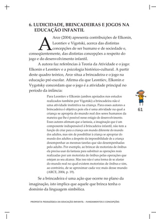 6. LUDICIDADE, BRINCADEIRAS E JOGOS NA
   EDUCAÇÃO INFANTIL



     A
                Arce (2004) apresenta contribuições de Elkonin,
              Leontiev e Vigotski, acerca das distintas
              concepções de ser humano e de sociedade e,
conseqüentemente, das distintas concepções a respeito do
jogo e do desenvolvimento infantil.
     A autora faz referências à Teoria da Atividade e o jogo:
Elkonin e Leontiev e a psicologia histórico-cultural. A partir
deste quadro teórico, Arce situa a brincadeira e o jogo na
educação pré-escolar. Afirma ela que Leontiev, Elkonin e
Vygotsky concordam que o jogo é a atividade principal no
período da infância:
            Para Leontiev e Elkonin (ambos apoiados nos estudos
            realizados também por Vigotski) a brincadeira não é
            uma atividade instintiva na criança. Para esses autores a
            brincadeira é objetiva pois ela é uma atividade na qual a         61
            criança se apropria do mundo real dos seres humanos da
            maneira que lhe é possível nesse estágio de desenvolvimento.
            Esses autores afirmam que a fantasia, a imaginação que é um
            componente indispensável à brincadeira infantil, não tem a
            função de criar para a criança um mundo diferente do mundo
            dos adultos, mas sim de possibilitar à criança se apropriar do
            mundo dos adultos a despeito da impossibilidade de a criança
            desempenhar as mesmas tarefas que são desempenhadas
            pelo adulto. Por exemplo, ao brincar de motorista de ônibus
            ela precisa usar da fantasia para substituir as operações reais
            realizadas por um motorista de ônibus pelas operações que
            estejam ao seu alcance. Mas isso não é uma forma de se afastar
            do mundo real no qual existem motoristas de ônibus e sim,
            ao contrário, de se aproximar cada vez mais desse mundo
            (ARCE, 2004, p. 19).

    Se a brincadeira é uma ação que ocorre no plano da
imaginação, isto implica que aquele que brinca tenha o
domínio da linguagem simbólica.


PROPOSTA PEDAGÓGICA DA EDUCAÇÃO INFANTIL - FUNDAMENTOS E CONCEPÇÕES
 