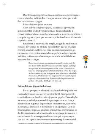 Diantedoaquiexpostodestacamosalgumasaproximações
com atividades lúdicas das crianças, demarcadas por meio
das brincadeiras e jogos.
     Brincadeiras e jogos motores
     Com as brincadeiras e jogos, as crianças aprendem
a movimentar-se de diversas formas, desenvolvendo a
coordenação motora, o conhecimento do seu corpo, combinar e
cumprir regras, o qual por sua vez apoiará o desenvolvimento
cognitivo e social.
     Envolvem a motricidade ampla, exigindo muito mais
espaço, atividades ao ar livre possibilitam que as crianças
corram, escalem, saltem etc. para as crianças menores, os
espaços devem conter almofadas, espelhos, caixas, túneis,
móbiles, enfim um ambiente que estimule as habilidades
motoras das crianças.
            O movimento para a criança pequena significa muito mais do
            que mexer partes do corpo ou deslocar-se no espaço. A criança
            se expressa e se comunica por meio dos gestos e das mímicas     63
            faciais e interage utilizando fortemente o apoio do corpo.
            A dimensão corporal integra-se ao conjunto da atividade
            da criança. O ato motor faz-se presente em suas funções
            expressiva, instrumental ou de sustentação às posturas e aos
            gestos. (BRASIL, 1998, p. 18, Vol. 3).

Brincadeiras e jogos simbólicos
     Para a perspectiva histórico-cultural o brinquedo tem
claras relações com o desenvolvimento infantil. Principalmente
em atividades de faz-de-conta e jogos de papéis. Essa relação
torna-se possível porque o brinquedo permite a criança
desenvolver algumas capacidades importantes, tais como
a atenção, a imitação, a memória e a imaginação. Com as
brincadeiras e jogos, as crianças aprendem a movimentar-se
de diversas formas, desenvolvendo a coordenação motora, o
conhecimento do seu corpo, combinar e cumprir regras, o qual
por sua vez apoiará o desenvolvimento cognitivo e social.
PROPOSTA PEDAGÓGICA DA EDUCAÇÃO INFANTIL - FUNDAMENTOS E CONCEPÇÕES
 