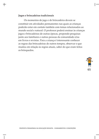 Jogos e brincadeiras tradicionais
     Os momentos de jogo e de brincadeira devem se
constituir em atividades permanentes nas quais as crianças
poderão estar em contato também com temas relacionados ao
mundo social e natural. O professor poderá ensinar às crianças
jogos e brincadeiras de outras épocas, propondo pesquisas
junto aos familiares e outras pessoas da comunidade e/ou
em livros e revistas. Para a criança é interessante conhecer
as regras das brincadeiras de outros tempos, observar o que
mudou em relação às regras atuais, saber do que eram feitos
os brinquedos.




                                                                      65




PROPOSTA PEDAGÓGICA DA EDUCAÇÃO INFANTIL - FUNDAMENTOS E CONCEPÇÕES
 