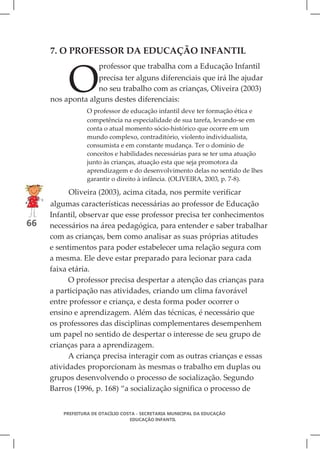7. O PROFESSOR DA EDUCAÇÃO INFANTIL



          O
                      professor que trabalha com a Educação Infantil
                   precisa ter alguns diferenciais que irá lhe ajudar
                   no seu trabalho com as crianças, Oliveira (2003)
     nos aponta alguns destes diferenciais:
                  O professor de educação infantil deve ter formação ética e
                  competência na especialidade de sua tarefa, levando-se em
                  conta o atual momento sócio-histórico que ocorre em um
                  mundo complexo, contraditório, violento individualista,
                  consumista e em constante mudança. Ter o domínio de
                  conceitos e habilidades necessárias para se ter uma atuação
                  junto às crianças, atuação esta que seja promotora da
                  aprendizagem e do desenvolvimento delas no sentido de lhes
                  garantir o direito à infância. (OLIVEIRA, 2003, p. 7-8).

          Oliveira (2003), acima citada, nos permite verificar
     algumas características necessárias ao professor de Educação
     Infantil, observar que esse professor precisa ter conhecimentos
66   necessários na área pedagógica, para entender e saber trabalhar
     com as crianças, bem como analisar as suas próprias atitudes
     e sentimentos para poder estabelecer uma relação segura com
     a mesma. Ele deve estar preparado para lecionar para cada
     faixa etária.
           O professor precisa despertar a atenção das crianças para
     a participação nas atividades, criando um clima favorável
     entre professor e criança, e desta forma poder ocorrer o
     ensino e aprendizagem. Além das técnicas, é necessário que
     os professores das disciplinas complementares desempenhem
     um papel no sentido de despertar o interesse de seu grupo de
     crianças para a aprendizagem.
           A criança precisa interagir com as outras crianças e essas
     atividades proporcionam às mesmas o trabalho em duplas ou
     grupos desenvolvendo o processo de socialização. Segundo
     Barros (1996, p. 168) “a socialização significa o processo de


         PREFEITURA DE OTACÍLIO COSTA - SECRETARIA MUNICIPAL DA EDUCAÇÃO
                                   EDUCAÇÃO INFANTIL
 