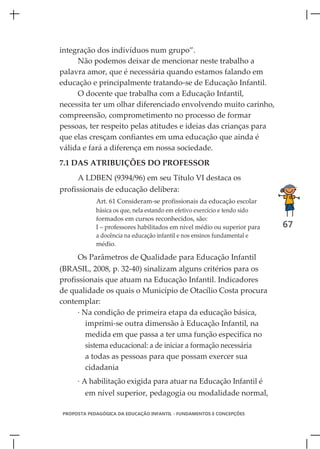 integração dos indivíduos num grupo”.
     Não podemos deixar de mencionar neste trabalho a
palavra amor, que é necessária quando estamos falando em
educação e principalmente tratando-se de Educação Infantil.
     O docente que trabalha com a Educação Infantil,
necessita ter um olhar diferenciado envolvendo muito carinho,
compreensão, comprometimento no processo de formar
pessoas, ter respeito pelas atitudes e ideias das crianças para
que elas cresçam confiantes em uma educação que ainda é
válida e fará a diferença em nossa sociedade.
7.1 DAS ATRIBUIÇÕES DO PROFESSOR
     A LDBEN (9394/96) em seu Título VI destaca os
profissionais de educação delibera:
            Art. 61 Consideram-se profissionais da educação escolar
            básica os que, nela estando em efetivo exercício e tendo sido
            formados em cursos reconhecidos, são:
            I – professores habilitados em nível médio ou superior para     67
            a docência na educação infantil e nos ensinos fundamental e
            médio.

     Os Parâmetros de Qualidade para Educação Infantil
(BRASIL, 2008, p. 32-40) sinalizam alguns critérios para os
profissionais que atuam na Educação Infantil. Indicadores
de qualidade os quais o Município de Otacílio Costa procura
contemplar:
     · Na condição de primeira etapa da educação básica,
        imprimi-se outra dimensão à Educação Infantil, na
        medida em que passa a ter uma função especifica no
        sistema educacional: a de iniciar a formação necessária
        a todas as pessoas para que possam exercer sua
        cidadania
     · A habilitação exigida para atuar na Educação Infantil é
        em nível superior, pedagogia ou modalidade normal,

PROPOSTA PEDAGÓGICA DA EDUCAÇÃO INFANTIL - FUNDAMENTOS E CONCEPÇÕES
 