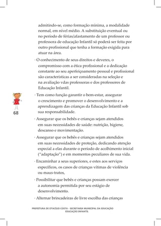 admitindo-se, como formação mínima, a modalidade
         normal, em nível médio. A substituição eventual ou
         no período de férias/afastamento de um professor ou
         professora de educação Infantil só poderá ser feita por
         outro profissional que tenha a formação exigida para
         atuar na área.
       · O conhecimento de seus direitos e deveres, o
         compromisso com a ética profissional e a dedicação
         constante ao seu aperfeiçoamento pessoal e profissional
         são características a ser consideradas na seleção e
         na avaliação vdas professoras e dos professores de
         Educação Infantil.
       · Tem como função garantir o bem-estar, assegurar
         o crescimento e promover o desenvolvimento e a
         aprendizagem das crianças da Educação Infantil sob
68       sua responsabilidade.
      · Assegurar que os bebês e crianças sejam atendidos
         em suas necessidades de saúde: nutrição, higiene,
         descanso e movimentação.
      · Assegurar que os bebês e crianças sejam atendidos
         em suas necessidades de proteção, dedicando atenção
         especial a elas durante o período de acolhimento inicial
         (“adaptação”) e em momentos peculiares de sua vida.
      · Encaminhar a seus superiores, e estes aos serviços
         específicos, os casos de crianças vítimas de violência
         ou maus-tratos,
      · Possibilitar que bebês e crianças possam exercer
         a autonomia permitida por seu estágio de
         desenvolvimento.
      · Alternar brincadeiras de livre escolha das crianças

     PREFEITURA DE OTACÍLIO COSTA - SECRETARIA MUNICIPAL DA EDUCAÇÃO
                               EDUCAÇÃO INFANTIL
 
