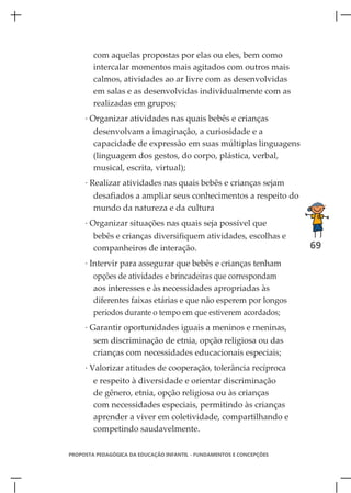 com aquelas propostas por elas ou eles, bem como
        intercalar momentos mais agitados com outros mais
        calmos, atividades ao ar livre com as desenvolvidas
        em salas e as desenvolvidas individualmente com as
        realizadas em grupos;
     · Organizar atividades nas quais bebês e crianças
        desenvolvam a imaginação, a curiosidade e a
        capacidade de expressão em suas múltiplas linguagens
        (linguagem dos gestos, do corpo, plástica, verbal,
        musical, escrita, virtual);
     · Realizar atividades nas quais bebês e crianças sejam
        desafiados a ampliar seus conhecimentos a respeito do
        mundo da natureza e da cultura
     · Organizar situações nas quais seja possível que
        bebês e crianças diversifiquem atividades, escolhas e
        companheiros de interação.                                    69
     · Intervir para assegurar que bebês e crianças tenham
        opções de atividades e brincadeiras que correspondam
        aos interesses e às necessidades apropriadas às
        diferentes faixas etárias e que não esperem por longos
        períodos durante o tempo em que estiverem acordados;
     · Garantir oportunidades iguais a meninos e meninas,
        sem discriminação de etnia, opção religiosa ou das
        crianças com necessidades educacionais especiais;
     · Valorizar atitudes de cooperação, tolerância recíproca
        e respeito à diversidade e orientar discriminação
        de gênero, etnia, opção religiosa ou às crianças
        com necessidades especiais, permitindo às crianças
        aprender a viver em coletividade, compartilhando e
        competindo saudavelmente.

PROPOSTA PEDAGÓGICA DA EDUCAÇÃO INFANTIL - FUNDAMENTOS E CONCEPÇÕES
 