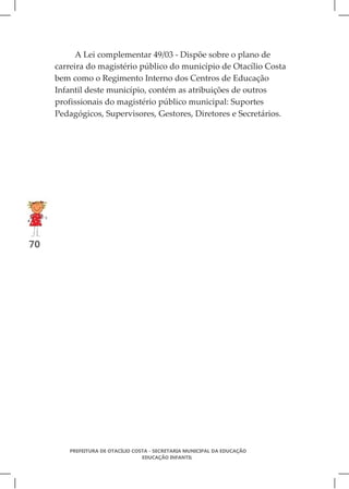 A Lei complementar 49/03 - Dispõe sobre o plano de
     carreira do magistério público do município de Otacílio Costa
     bem como o Regimento Interno dos Centros de Educação
     Infantil deste município, contém as atribuições de outros
     profissionais do magistério público municipal: Suportes
     Pedagógicos, Supervisores, Gestores, Diretores e Secretários.




70




        PREFEITURA DE OTACÍLIO COSTA - SECRETARIA MUNICIPAL DA EDUCAÇÃO
                                  EDUCAÇÃO INFANTIL
 