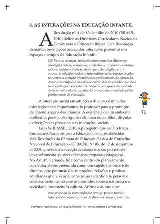 8. AS INTERAÇÕES NA EDUCAÇÃO INFANTIL



     A
                Resolução nº. 4 de 13 de julho de 2010 (BRASIL,
             2010) define as Diretrizes Curriculares Nacionais
             Gerais para a Educação Básica. Esta Resolução
demanda orientações acerca das interações presentes nos
espaços e tempos da Educação Infantil:
            § 2º Para as crianças, independentemente das diferentes
            condições físicas, sensoriais, intelectuais, linguísticas, étnico-
            raciais, socioeconômicas, de origem, de religião, entre
            outras, as relações sociais e intersubjetivas no espaço escolar
            requerem a atenção intensiva dos profissionais da educação,
            durante o tempo de desenvolvimento das atividades que lhes
            são peculiares, pois este é o momento em que a curiosidade
            deve ser estimulada, a partir da brincadeira orientada pelos
            profissionais da educação.

      A interação social em situações diversas é uma das
estratégias mais importantes do professor para a promoção
de aprendizagens das crianças. A existência de um ambiente                       71
acolhedor, porém, não significa eliminar os conflitos, disputas
e divergências presentes nas interações sociais.
      Luz (In. BRASIL, 2010, s.p) registra que as Diretrizes
Curriculares Nacionais para a Educação Infantil, estabelecidas
pela Resolução da Câmara de Educação Básica do Conselho
Nacional de Educação – CEB/CNE Nº 05, de 17 de dezembro
de 2009, apresenta a concepção de criança e de seu processo de
desenvolvimento que deve orientar as propostas pedagógicas.
No Art. 4º, a criança, tida como centro do planejamento
curricular, é compreendida como um sujeito histórico e de
direitos, que por meio das interações, relações e práticas
cotidianas que vivencia, constrói sua identidade pessoal e
coletiva, assim como constrói sentidos sobre a natureza e a
sociedade, produzindo cultura. Afirma a autora que:
            esse processo de construção de sentido para o mundo
            físico e social ocorre através de diversos comportamentos,

PROPOSTA PEDAGÓGICA DA EDUCAÇÃO INFANTIL - FUNDAMENTOS E CONCEPÇÕES
 