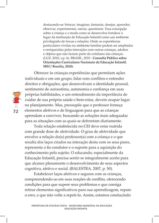destacando-se: brincar, imaginar, fantasiar, desejar, aprender,
                  observar, experimentar, narrar, questionar. Essa concepção
                  sobre a criança e o modo como se desenvolve fortalece o
                  lugar da instituição de Educação Infantil como um ambiente
                  privilegiado de trocas e relações. Onde as experiências
                  particulares vividas no ambiente familiar podem ser ampliadas
                  e enriquecidas pelas interações com outras crianças, adultos
                  e objetos que não faziam parte do cotidiano das crianças.
                  (LUZ, 2010, s.p. In. BRASIL, 2010 - Consulta Pública sobre
                  Orientações Curriculares Nacionais da Educação Infantil.
                  MEC/ Brasília, 2010).

           Oferecer às crianças experiências que permitam ações
     individuais e em um grupo, lidar com conflitos e entender
     direitos e obrigações, que desenvolvam a identidade pessoal,
     sentimento de autoestima, autonomia e confiança em suas
     próprias habilidades, e um entendimento da importância de
     cuidar de sua própria saúde e bem-estar, devem ocupar lugar
     no planejamento. Mas, pressupõe que o professor forneça
72   elementos afetivos e de linguagem para que as crianças
     aprendam a conviver, buscando as soluções mais adequadas
     para as situações com as quais se defrontam diariamente.
           Toda relação estabelecida no CEI deve estar nutrida
     com grande dose de afetividade. O grau de afetividade que
     envolve a relação do(a) professor(a) com a criança e o que
     resulta dos laços criados na interação desta com os seus pares,
     representa o fio condutor e o suporte para a aquisição do
     conhecimento pelo sujeito. O educando, especialmente da
     Educação Infantil, precisa sentir-se integralmente aceito para
     que alcance plenamente o desenvolvimento de seus aspectos
     cognitivo, afetivo e social. (BALESTRA, 2007, p. 50).
           Estabelecer laços afetivos e seguros com as crianças,
     compreendendo-as em suas reações de conflito, oferecendo
     condições para que supere seus problemas e que consiga
     retirar elementos significativos para sua aprendizagem, repare
     o erro, e que não volte a repeti-lo. Assim, estamos conduzindo

         PREFEITURA DE OTACÍLIO COSTA - SECRETARIA MUNICIPAL DA EDUCAÇÃO
                                   EDUCAÇÃO INFANTIL
 