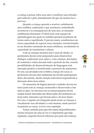 a criança a pensar sobre seus atos e modificar suas atitudes
pela reflexão e pelo entendimento do que ela mesma faz e
provoca.
      Quando a criança aprende a resolver verbalmente
seus conflitos, explicando o que aconteceu e entendendo
os motivos e as consequências de seus atos, as situações
conflituosas diminuem. O ideal seria criar espaços de
aprendizagem nos quais os conflitos possam manifestar de
forma sadia e equilibrada. É preciso assim, acreditarmos em
nossa capacidade de superar essas situações, transformando-
as em desafios constantes do nosso cotidiano, acreditando na
capacidade de transformar e educar.
      Com as crianças menores (até 2 anos de idade), os
professores devem estar preparados para desenvolver
diálogos, explicando suas ações e a das crianças, descrições
de materiais e rotina durante todo o período do dia, criando
possibilidades de desenvolvimento de linguagem oral,
                                                                      73
interação positiva e incentivando o processo de autonomia.
Por isso, nas atividades com os bebês e crianças até 2 anos, os
professores devem estar totalmente envolvidos participando
delas ativamente, dando atenção individual respondendo à
demanda desta faixa etária.
      Os momentos de higiene pessoal e cuidados devem ser
feitos junto com as crianças, mostrando e descrevendo a elas
todas as ações. As conversas com as crianças pequenas devem
sempre incluir descrições das observações dos fenômenos ao
nosso redor, indicando o que fizeram antes e vão fazer depois.
Por isso, o registro em fotografia ajuda muito as crianças a
visualizarem suas atividades e a elas mesmas, sendo possível
recapitular as coisas, reviver com repetição.
      Tomar cuidado para que não sejam disponibilizados
muitos recursos de uma só vez e é importante que haja
repetição, enquanto houver interesse por parte das crianças

PROPOSTA PEDAGÓGICA DA EDUCAÇÃO INFANTIL - FUNDAMENTOS E CONCEPÇÕES
 