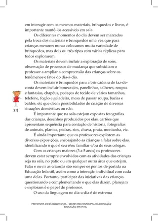 em interagir com os mesmos materiais, brinquedos e livros, é
     importante mantê-los acessíveis em sala.
           Os diferentes momentos do dia devem ser marcados
     pela troca dos materiais e brinquedos uma vez que para
     crianças menores nunca colocamos muita variedade de
     brinquedos, mas dois ou três tipos com várias réplicas para
     todos explorarem.
           Os materiais devem incluir a exploração de sons,
     observação de processos de mudança que subsidiam o
     professor a ampliar a compreensão das crianças sobre os
     fenômenos e fatos do dia-a-dia.
           Os materiais e brinquedos para a brincadeira de faz-de-
     conta devem incluir bonecas/os, panelinhas, talheres, roupas
     e fantasias, chapéus, pedaços de tecido de vários tamanhos,
     telefone, fogão e geladeira, mesa de passar roupa, bacias e
     baldes, etc que deem possibilidades de criação de diversas
     situações domésticas ou não.
74
           É importante que na sala estejam expostas fotografias
     das crianças, desenhos produzidos por elas, cartões que
     apresentam sequência para contação de história, fotografias
     de animais, plantas, pedras, rios, chuva, praia, montanha, etc.
           É ainda importante que os professores explorem as
     diversas exposições, encorajando as crianças a falar sobre elas,
     identificando o que é seu e/ou familiar e/ou de seus colegas.
           Com as crianças maiores (3 a 5 anos) os professores
     devem estar sempre envolvidos com as atividades das crianças
     seja na sala, no pátio ou em qualquer outra área que estejam.
     Falar e ouvir as crianças são sempre os pontos de partida na
     Educação Infantil, assim como a interação individual com cada
     uma delas. Portanto, participar das iniciativas das crianças
     questionando e complementando o que elas dizem, planejam
     e exploram é o papel do professor.
           O uso da linguagem no dia-a-dia é de extrema

         PREFEITURA DE OTACÍLIO COSTA - SECRETARIA MUNICIPAL DA EDUCAÇÃO
                                   EDUCAÇÃO INFANTIL
 