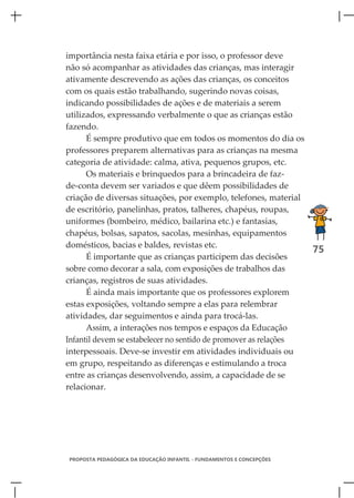 importância nesta faixa etária e por isso, o professor deve
não só acompanhar as atividades das crianças, mas interagir
ativamente descrevendo as ações das crianças, os conceitos
com os quais estão trabalhando, sugerindo novas coisas,
indicando possibilidades de ações e de materiais a serem
utilizados, expressando verbalmente o que as crianças estão
fazendo.
      É sempre produtivo que em todos os momentos do dia os
professores preparem alternativas para as crianças na mesma
categoria de atividade: calma, ativa, pequenos grupos, etc.
      Os materiais e brinquedos para a brincadeira de faz-
de-conta devem ser variados e que dêem possibilidades de
criação de diversas situações, por exemplo, telefones, material
de escritório, panelinhas, pratos, talheres, chapéus, roupas,
uniformes (bombeiro, médico, bailarina etc.) e fantasias,
chapéus, bolsas, sapatos, sacolas, mesinhas, equipamentos
domésticos, bacias e baldes, revistas etc.
                                                                 75
      É importante que as crianças participem das decisões
sobre como decorar a sala, com exposições de trabalhos das
crianças, registros de suas atividades.
      É ainda mais importante que os professores explorem
estas exposições, voltando sempre a elas para relembrar
atividades, dar seguimentos e ainda para trocá-las.
      Assim, a interações nos tempos e espaços da Educação
Infantil devem se estabelecer no sentido de promover as relações
interpessoais. Deve-se investir em atividades individuais ou
em grupo, respeitando as diferenças e estimulando a troca
entre as crianças desenvolvendo, assim, a capacidade de se
relacionar.




PROPOSTA PEDAGÓGICA DA EDUCAÇÃO INFANTIL - FUNDAMENTOS E CONCEPÇÕES
 