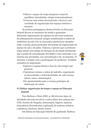 · Utilizar o espaço do corpo (esquema corporal,
         equilíbrio, lateralidade, relação tronco/membros);
      · Vivenciar uma rotina diversificada e flexível, com
         variedade de organização dos espaços internos e
         externos.
      As práticas pedagógicas desenvolvidas na Educação
Infantil devem se estruturar de modo a apresentar
diferentes organizações de espaços em diversos contextos
do planejamento semanal, sempre modificando a ordem do
mobiliário da sala. Faz-se necessário oportunizar situações
onde a criança possa participar ativamente da organização do
espaço da sala e do pátio. Todavia, é preciso que o professor
esteja atento com tempo de duração da atividade lembrando
que o poder de concentração dos bebês é mais reduzido, e na
maioria das atividades, sua concentração é de, no máximo, 15
minutos, e sempre com a participação do professor. Também
considera-se importante:
                                                                      77
      · Explorar o espaço dentro e fora da sala sempre que
         possível;
      · O professor retoma a rotina de trabalho, respeitando
         as necessidades e individualidades de cada criança
         (choro, sono e alimentação);
      · Dar oportunidades para a criança participar da
         elaboração da rotina.
9.1 Rotina: organização do tempo e espaço na Educação
    Infantil
     Para Barbosa e Horn (2001, p. 68) diversos tipos de
atividades deverão envolver a rotina diária das crianças nos
CEIs: horário de chegada, alimentação, higiene, repouso,
brincadeiras diversificadas, exploração de matérias artísticos
e plásticos, literários, dentre outros.
      Em defesa da Educação Infantil de qualidade, Barbosa

PROPOSTA PEDAGÓGICA DA EDUCAÇÃO INFANTIL - FUNDAMENTOS E CONCEPÇÕES
 