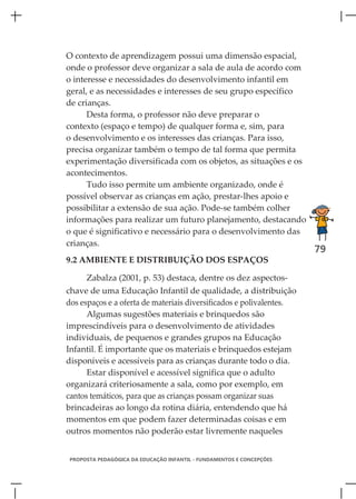 O contexto de aprendizagem possui uma dimensão espacial,
onde o professor deve organizar a sala de aula de acordo com
o interesse e necessidades do desenvolvimento infantil em
geral, e as necessidades e interesses de seu grupo específico
de crianças.
      Desta forma, o professor não deve preparar o
contexto (espaço e tempo) de qualquer forma e, sim, para
o desenvolvimento e os interesses das crianças. Para isso,
precisa organizar também o tempo de tal forma que permita
experimentação diversificada com os objetos, as situações e os
acontecimentos.
      Tudo isso permite um ambiente organizado, onde é
possível observar as crianças em ação, prestar-lhes apoio e
possibilitar a extensão de sua ação. Pode-se também colher
informações para realizar um futuro planejamento, destacando
o que é significativo e necessário para o desenvolvimento das
crianças.
                                                                       79
9.2 AMBIENTE E DISTRIBUIÇÃO DOS ESPAÇOS

      Zabalza (2001, p. 53) destaca, dentre os dez aspectos-
chave de uma Educação Infantil de qualidade, a distribuição
dos espaços e a oferta de materiais diversificados e polivalentes.
      Algumas sugestões materiais e brinquedos são
imprescindíveis para o desenvolvimento de atividades
individuais, de pequenos e grandes grupos na Educação
Infantil. É importante que os materiais e brinquedos estejam
disponíveis e acessíveis para as crianças durante todo o dia.
      Estar disponível e acessível significa que o adulto
organizará criteriosamente a sala, como por exemplo, em
cantos temáticos, para que as crianças possam organizar suas
brincadeiras ao longo da rotina diária, entendendo que há
momentos em que podem fazer determinadas coisas e em
outros momentos não poderão estar livremente naqueles


 PROPOSTA PEDAGÓGICA DA EDUCAÇÃO INFANTIL - FUNDAMENTOS E CONCEPÇÕES
 