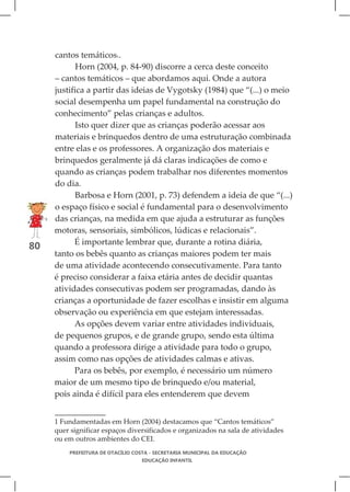 cantos temáticos1.
            Horn (2004, p. 84-90) discorre a cerca deste conceito
     – cantos temáticos – que abordamos aqui. Onde a autora
     justifica a partir das ideias de Vygotsky (1984) que “(...) o meio
     social desempenha um papel fundamental na construção do
     conhecimento” pelas crianças e adultos.
            Isto quer dizer que as crianças poderão acessar aos
     materiais e brinquedos dentro de uma estruturação combinada
     entre elas e os professores. A organização dos materiais e
     brinquedos geralmente já dá claras indicações de como e
     quando as crianças podem trabalhar nos diferentes momentos
     do dia.
            Barbosa e Horn (2001, p. 73) defendem a ideia de que “(...)
     o espaço físico e social é fundamental para o desenvolvimento
     das crianças, na medida em que ajuda a estruturar as funções
     motoras, sensoriais, simbólicos, lúdicas e relacionais”.
           É importante lembrar que, durante a rotina diária,
80
     tanto os bebês quanto as crianças maiores podem ter mais
     de uma atividade acontecendo consecutivamente. Para tanto
     é preciso considerar a faixa etária antes de decidir quantas
     atividades consecutivas podem ser programadas, dando às
     crianças a oportunidade de fazer escolhas e insistir em alguma
     observação ou experiência em que estejam interessadas.
           As opções devem variar entre atividades individuais,
     de pequenos grupos, e de grande grupo, sendo esta última
     quando a professora dirige a atividade para todo o grupo,
     assim como nas opções de atividades calmas e ativas.
           Para os bebês, por exemplo, é necessário um número
     maior de um mesmo tipo de brinquedo e/ou material,
     pois ainda é difícil para eles entenderem que devem


     1 Fundamentadas em Horn (2004) destacamos que “Cantos temáticos”
     quer significar espaços diversificados e organizados na sala de atividades
     ou em outros ambientes do CEI.
         PREFEITURA DE OTACÍLIO COSTA - SECRETARIA MUNICIPAL DA EDUCAÇÃO
                                  EDUCAÇÃO INFANTIL
 