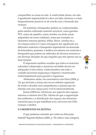 compartilhar as coisas na sala. A rotatividade destes, em sala,
é igualmente imprescindível e deve ser feita criteriosa e o mais
frequentemente possível ou de acordo com a demanda das
crianças.
      Os materiais e brinquedos podem ser confeccionados
pelos adultos utilizando material reciclável, como garrafas
PET, caixas de papelão, cestas, tecidos, ou ainda serem
adquiridos em nosso cotidiano, como por exemplo, os
elementos naturais (pedras, folhas, flores, conchas etc.).
As crianças entre 0 e 5 anos conseguem dar significado aos
diferentes materiais e brinquedos dependendo da demanda
da brincadeira, portanto, é melhor investirmos em materiais e
brinquedos que podem ser utilizados de diversas maneiras e
em diversas situações do que naqueles que tem apenas um ou
duas funções.
      É importante também ressaltar que todos os materiais
colocados à disposição e acessíveis aos bebês devem ser
                                                                      81
adequados à faixa etária, confeccionados com todo o
cuidado necessário (segurança e higiene) e monitorados
ininterruptamente para garantir a segurança.
      Afirmamos ainda, em consonância com Horn (2004, p.
15), que não basta a criança estar em um ambiente organizado
de modo a desafiar suas competências; é preciso que ela
interaja com esse espaço para vivê-lo intencionalmente.
      Jaume (2004) faz referências aos aspectos dos espaços
internos e externos dos CEIs. Afirma ele que a organização
dos ambientes e a distribuição dos espaços são elementos
essenciais para os que trabalham e/ou convivem nos CEIs:
crianças e adultos.
9.3 MOMENTOS DA ROTINA

     O que podemos entender por rotina na Educação
Infantil? Segundo Barbosa (2006, p. 35) rotina é uma categoria

PROPOSTA PEDAGÓGICA DA EDUCAÇÃO INFANTIL - FUNDAMENTOS E CONCEPÇÕES
 