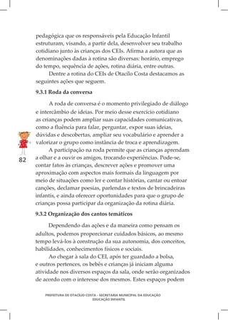 pedagógica que os responsáveis pela Educação Infantil
     estruturam, visando, a partir dela, desenvolver seu trabalho
     cotidiano junto às crianças dos CEIs. Afirma a autora que as
     denominações dadas à rotina são diversas: horário, emprego
     do tempo, sequência de ações, rotina diária, entre outras.
          Dentre a rotina do CEIs de Otacílo Costa destacamos as
     seguintes ações que seguem.
     9.3.1 Roda da conversa

          A roda de conversa é o momento privilegiado de diálogo
     e intercâmbio de ideias. Por meio desse exercício cotidiano
     as crianças podem ampliar suas capacidades comunicativas,
     como a fluência para falar, perguntar, expor suas ideias,
     dúvidas e descobertas, ampliar seu vocabulário e aprender a
     valorizar o grupo como instância de troca e aprendizagem.
           A participação na roda permite que as crianças aprendam
82   a olhar e a ouvir os amigos, trocando experiências. Pode-se,
     contar fatos às crianças, descrever ações e promover uma
     aproximação com aspectos mais formais da linguagem por
     meio de situações como ler e contar histórias, cantar ou entoar
     canções, declamar poesias, parlendas e textos de brincadeiras
     infantis, e ainda oferecer oportunidades para que o grupo de
     crianças possa participar da organização da rotina diária.
     9.3.2 Organização dos cantos temáticos

          Dependendo das ações e da maneira como pensam os
     adultos, podemos proporcionar cuidados básicos, ao mesmo
     tempo levá-los à construção da sua autonomia, dos conceitos,
     habilidades, conhecimentos físicos e sociais.
           Ao chegar à sala do CEI, após ter guardado a bolsa,
     e outros pertences, os bebês e crianças já iniciam alguma
     atividade nos diversos espaços da sala, onde serão organizados
     de acordo com o interesse dos mesmos. Estes espaços podem

        PREFEITURA DE OTACÍLIO COSTA - SECRETARIA MUNICIPAL DA EDUCAÇÃO
                                  EDUCAÇÃO INFANTIL
 