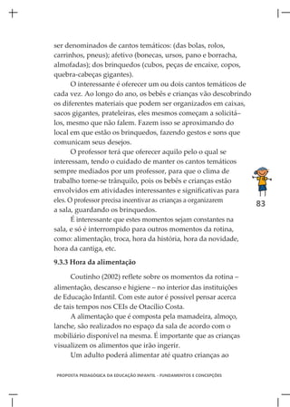 ser denominados de cantos temáticos: (das bolas, rolos,
carrinhos, pneus); afetivo (bonecas, ursos, pano e borracha,
almofadas); dos brinquedos (cubos, peças de encaixe, copos,
quebra-cabeças gigantes).
       O interessante é oferecer um ou dois cantos temáticos de
cada vez. Ao longo do ano, os bebês e crianças vão descobrindo
os diferentes materiais que podem ser organizados em caixas,
sacos gigantes, prateleiras, eles mesmos começam a solicitá–
los, mesmo que não falem. Fazem isso se aproximando do
local em que estão os brinquedos, fazendo gestos e sons que
comunicam seus desejos.
       O professor terá que oferecer aquilo pelo o qual se
interessam, tendo o cuidado de manter os cantos temáticos
sempre mediados por um professor, para que o clima de
trabalho torne-se trânquilo, pois os bebês e crianças estão
envolvidos em atividades interessantes e significativas para
eles. O professor precisa incentivar as crianças a organizarem
                                                                83
a sala, guardando os brinquedos.
       É interessante que estes momentos sejam constantes na
sala, e só é interrompido para outros momentos da rotina,
como: alimentação, troca, hora da história, hora da novidade,
hora da cantiga, etc.
9.3.3 Hora da alimentação

     Coutinho (2002) reflete sobre os momentos da rotina –
alimentação, descanso e higiene – no interior das instituições
de Educação Infantil. Com este autor é possível pensar acerca
de tais tempos nos CEIs de Otacílio Costa.
      A alimentação que é composta pela mamadeira, almoço,
lanche, são realizados no espaço da sala de acordo com o
mobiliário disponível na mesma. É importante que as crianças
visualizem os alimentos que irão ingerir.
      Um adulto poderá alimentar até quatro crianças ao

PROPOSTA PEDAGÓGICA DA EDUCAÇÃO INFANTIL - FUNDAMENTOS E CONCEPÇÕES
 