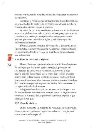 mesmo tempo, tendo o cuidado de cada criança ter o seu prato
     e seu talher.
           As frutas e verduras são entregues nas mãos das crianças,
     acompanhadas de perto pelo professor, que deverá auxiliar a
     criança a ter sucesso nessas tentativas.
           A partir de um ano, as crianças começam a ser instigadas a
     segurar sozinha a mamadeira, aos poucos e progressivamente,
     conforme sua evolução, compreendendo que para comer,
     existem posturas, utensílios e ações particulares que são
     diferentes do brincar.
           Por isso, quanto mais for diferenciado o ambiente, mais
     oportunidades de aprendizagem. As crianças maiores devem
     ter oportunidades de servirem-se sozinhas e desenvolverem
     sua autonomia.
     9.3.4 Hora do descanso e higiene

          O sono deve ser oportunizado em ambientes adequados.
84
     As crianças que ficam em período integral, precisam ter
     seu horário de sono, onde, na maioria das vezes, é logo
     após o almoço e escovação dos dentes, com isso as crianças
     aproveitam o dia e não se sentirão cansadas. Pode acontecer
     que, em outros momentos, ocorram sonolência ou necessidade
     da criança em repousar, o professor então, deverá oferecer a
     ela oportunidade de descanso.
           A higiene das crianças é um aspecto muito importante.
     As trocas devem ser efetuadas sempre que a criança necessite
     ser trocada. Ao trocá-las, o professor conversa, explica o que
     vai fazer e por quê.
     9.3.5 Hora da história

          Outro momento importante da rotina diária é a hora da
     história, onde o professor organiza a sala e as crianças para
     este momento tão especial.

         PREFEITURA DE OTACÍLIO COSTA - SECRETARIA MUNICIPAL DA EDUCAÇÃO
                                   EDUCAÇÃO INFANTIL
 