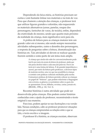Dependendo da faixa etária, as histórias precisam ser
curtas e com bastante ênfase nos materiais e no tom de voz.
Para que chamem a atenção das crianças, o professor terá
que utilizar figuras grandes e coloridas, não esquecendo
os materiais alternativos (ursos, panelas, roupas dos
personagens, fantoches de varas, de tecido), enfim, dependerá
da criatividade do mesmo, sendo que quanto mais próximo
da realidade da criança, mais significativo será para ela.
      A prática de leitura para as crianças maiores tem um
grande valor em si mesmo, não sendo sempre necessárias
atividades subsequentes, como o desenho dos personagens,
a resposta de perguntas sobre a leitura, dramatização das
histórias etc. Tais atividades só devem se realizar quando
fizerem sentido e como parte de um tema mais amplo.
            A criança que ainda não sabe ler convencionalmente pode
            fazê-lo por meio da escuta da leitura do professor, ainda que
            não possa decifrar todas e cada uma das palavras. Ouvir um
            texto já é uma forma de leitura. É de grande importância o        85
            acesso, por meio da leitura pelo professor, a diversos tipos
            de materiais escritos, uma vez que isso possibilita às crianças
            o contato com práticas culturais mediadas pela escrita.
            Comunicar práticas de leitura permite colocar as crianças
            no papel de “leitoras”, que podem relacionar a linguagem
            com os textos, os gêneros e os portadores sobre os quais eles
            se apresentam: livros, bilhetes, revistas, cartas, jornais etc.
            (BRASIL, 1998, p. 141, Vol. 3).

      Recontar histórias é outra atividade que pode ser
desenvolvida pelas crianças. Elas podem contar histórias
conhecidas com a ajuda do professor, reconstruindo o texto
original à sua maneira.
      Para isso, podem apoiar-se nas ilustrações e na versão
lida. Nessas condições, cabe ao professor promover situações
para que as crianças compreendam as relações entre o que se
fala, o texto escrito e a imagem.
      O professor lê a história, as crianças escutam, observam

PROPOSTA PEDAGÓGICA DA EDUCAÇÃO INFANTIL - FUNDAMENTOS E CONCEPÇÕES
 