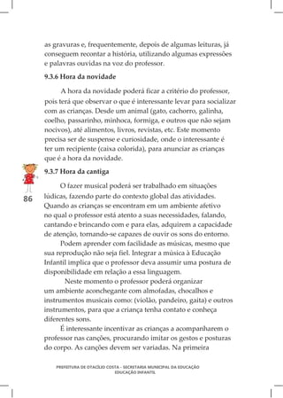 as gravuras e, frequentemente, depois de algumas leituras, já
     conseguem recontar a história, utilizando algumas expressões
     e palavras ouvidas na voz do professor.
     9.3.6 Hora da novidade

          A hora da novidade poderá ficar a critério do professor,
     pois terá que observar o que é interessante levar para socializar
     com as crianças. Desde um animal (gato, cachorro, galinha,
     coelho, passarinho, minhoca, formiga, e outros que não sejam
     nocivos), até alimentos, livros, revistas, etc. Este momento
     precisa ser de suspense e curiosidade, onde o interessante é
     ter um recipiente (caixa colorida), para anunciar as crianças
     que é a hora da novidade.
     9.3.7 Hora da cantiga

          O fazer musical poderá ser trabalhado em situações
86   lúdicas, fazendo parte do contexto global das atividades.
     Quando as crianças se encontram em um ambiente afetivo
     no qual o professor está atento a suas necessidades, falando,
     cantando e brincando com e para elas, adquirem a capacidade
     de atenção, tornando-se capazes de ouvir os sons do entorno.
           Podem aprender com facilidade as músicas, mesmo que
     sua reprodução não seja fiel. Integrar a música à Educação
     Infantil implica que o professor deva assumir uma postura de
     disponibilidade em relação a essa linguagem.
            Neste momento o professor poderá organizar
     um ambiente aconchegante com almofadas, chocalhos e
     instrumentos musicais como: (violão, pandeiro, gaita) e outros
     instrumentos, para que a criança tenha contato e conheça
     diferentes sons.
           É interessante incentivar as crianças a acompanharem o
     professor nas canções, procurando imitar os gestos e posturas
     do corpo. As canções devem ser variadas. Na primeira

        PREFEITURA DE OTACÍLIO COSTA - SECRETARIA MUNICIPAL DA EDUCAÇÃO
                                  EDUCAÇÃO INFANTIL
 