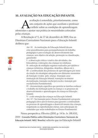 10. AVALIAÇÃO NA EDUCAÇÃO INFANTIL



          A
                     avaliação é entendida, prioritariamente, como
                   um conjunto de ações que auxiliam o professor
                   a refletir sobre as condições de aprendizagem
     oferecidas e ajustar sua prática às necessidades colocadas
     pelas crianças.
          A Resolução nº 5, de 17 de dezembro de 2009, fixa as
     Diretrizes Curriculares Nacionais para a Educação Infantil
     delibera que:
                 Art. 10. As instituições de Educação Infantil devem
                 criar procedimentos para acompanhamento do trabalho
                 pedagógico e para avaliação do desenvolvimento das
                 crianças, sem objetivo de seleção, promoção ou classificação,
                 garantindo:
                 I - a observação crítica e criativa das atividades, das
                 brincadeiras e interações das crianças no cotidiano;
                 II - utilização de múltiplos registros realizados por adultos e
                 crianças (relatórios, fotografias, desenhos, álbuns etc.);
88
                 III - a continuidade dos processos de aprendizagens por meio
                 da criação de estratégias adequadas aos diferentes momentos
                 de transição vividos pela criança (transição casa/
                 instituição de Educação Infantil, transições no interior
                 da instituição, transição creche/pré-escola e transição pré-
                 escola/Ensino Fundamental);
                 IV - documentação específica que permita às famílias conhecer
                 o trabalho da instituição junto às crianças e os processos de
                 desenvolvimento e aprendizagem da criança na Educação
                 Infantil;
                 V - a não retenção das crianças na Educação Infantil.
                 Art. 11°- Na transição para o Ensino Fundamental a proposta
                 pedagógica deve prever formas para garantir a continuidade
                 no processo de aprendizagem e desenvolvimento das crianças,
                 respeitando as especificidades etárias, sem antecipação de
                 conteúdos que serão trabalhados no Ensino Fundamental.

          Nessa perspectiva, Oliveira (2010, p. 14 In. In. BRASIL,
     2010 - Consulta Pública sobre Orientações Curriculares Nacionais da
     Educação Infantil. MEC/ Brasília) salienta que na Educação Infantil


         PREFEITURA DE OTACÍLIO COSTA - SECRETARIA MUNICIPAL DA EDUCAÇÃO
                                   EDUCAÇÃO INFANTIL
 