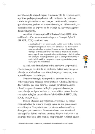 a avaliação da aprendizagem é instrumento de reflexão sobre
a prática pedagógica na busca pelo professor de melhores
caminhos para orientar as crianças, conforme ele pesquisa
que elementos podem estar contribuindo, ou dificultando, as
possibilidades de expressão da criança, sua aprendizagem e
desenvolvimento.
      A autora observa que a Resolução nº. 5 de 2009 – Fixa
as Diretrizes Curriculares Nacionais para a Educação Infantil
(BRASIL, 2009) considera que
             a avaliação deve ser processual e incidir sobre todo o contexto
             de aprendizagem: as atividades propostas e o modo como
             foram realizadas, as instruções e os apoios oferecidos às
             crianças individualmente e ao coletivo de crianças, a forma
             como o professor respondeu às manifestações e às interações
             das crianças, os agrupamentos que as crianças formaram, o
             material oferecido e o espaço e o tempo garantidos para a
             realização das atividades.

      A avaliação é um elemento indissociável do processo
                                                                               89
educativo que possibilita ao professor definir critérios para
planejar as atividades e criar situações que gerem avanços na
aprendizagem das crianças.
      Tem como função acompanhar, orientar, regular e
redirecionar esse processo como um todo. A finalidade básica
da avaliação é que sirva para “(...) intervir, para tomar decisões
educativas, para observar a evolução e progresso da criança e
para planejar se é preciso intervir ou modificar determinadas
situações, relações ou atividades” (BASSEDAS; HUGUET;
SOLÉ, 1999, p. 173).
      Existem situações que podem ser aproveitadas ou criadas
com o objetivo de situar a criança frente ao seu processo de
aprendizagem. É importante que o professor tenha consciência
disso, para que possa atuar de forma cada vez mais intencional.
Isso significa definir melhor a quem se dirige a avaliação — se
ao grupo todo ou a uma criança, em particular. Apontar aquilo

 PROPOSTA PEDAGÓGICA DA EDUCAÇÃO INFANTIL - FUNDAMENTOS E CONCEPÇÕES
 