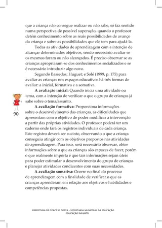 que a criança não consegue realizar ou não sabe, só faz sentido
     numa perspectiva de possível superação, quando o professor
     detém conhecimento sobre as reais possibilidades de avanço
     da criança e sobre as possibilidades que ele tem para ajudá-la.
           Todas as atividades de aprendizagem com a intenção de
     alcançar determinados objetivos, sendo necessário avaliar se
     os mesmos foram ou não alcançados. É preciso observar se as
     crianças apropriaram-se dos conhecimentos socializados e se
     é necessário introduzir algo novo.
           Segundo Bassedas; Huguet; e Solé (1999, p. 175) para
     avaliar as crianças nos espaços educativos há três formas de
     avaliar: a inicial, formativa e a somativa.
           A avaliação inicial: Quando inicia uma atividade ou
     tema, com a intenção de verificar o que o grupo de crianças já
     sabe sobre o tema/assunto.
           A avaliação formativa: Proporciona informações
     sobre o desenvolvimento das crianças, as dificuldades que
90
     apresentam com o objetivo de poder modificar a intervenção
     a partir das próprias atividades. O professor poderá ter um
     caderno onde fará os registros individuais de cada criança.
     Este registro deverá ser sucinto, observando o que a criança
     conseguiu atingir com os objetivos propostos nas atividades
     de aprendizagem. Para isso, será necessário observar, obter
     informações sobre o que as crianças são capazes de fazer, porém
     o que realmente importa é que tais informações sejam úteis
     para poder estimular o desenvolvimento do grupo de crianças
     e planejar atividades condizentes com suas necessidades.
           A avaliação somativa: Ocorre no final do processo
     de aprendizagem com a finalidade de verificar o que as
     crianças aprenderam em relação aos objetivos e habilidades e
     competências propostas.




        PREFEITURA DE OTACÍLIO COSTA - SECRETARIA MUNICIPAL DA EDUCAÇÃO
                                  EDUCAÇÃO INFANTIL
 