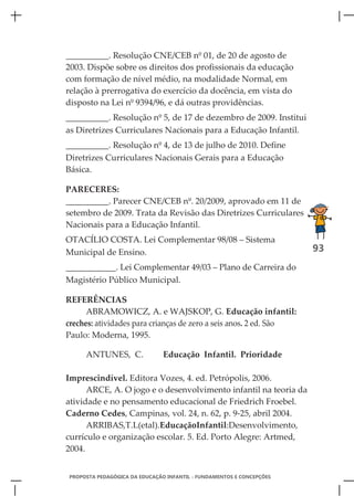 __________. Resolução CNE/CEB nº 01, de 20 de agosto de
2003. Dispõe sobre os direitos dos profissionais da educação
com formação de nível médio, na modalidade Normal, em
relação à prerrogativa do exercício da docência, em vista do
disposto na Lei nº 9394/96, e dá outras providências.
__________. Resolução nº 5, de 17 de dezembro de 2009. Institui
as Diretrizes Curriculares Nacionais para a Educação Infantil.
__________. Resolução nº 4, de 13 de julho de 2010. Define
Diretrizes Curriculares Nacionais Gerais para a Educação
Básica.

PARECERES:
__________. Parecer CNE/CEB nº. 20/2009, aprovado em 11 de
setembro de 2009. Trata da Revisão das Diretrizes Curriculares
Nacionais para a Educação Infantil.
OTACÍLIO COSTA. Lei Complementar 98/08 – Sistema
Municipal de Ensino.                                                  93
____________. Lei Complementar 49/03 – Plano de Carreira do
Magistério Público Municipal.

REFERÊNCIAS
      ABRAMOWICZ, A. e WAJSKOP, G. Educação infantil:
creches: atividades para crianças de zero a seis anos. 2 ed. São
Paulo: Moderna, 1995.

     ANTUNES, C.               Educação Infantil. Prioridade

Imprescindível. Editora Vozes, 4. ed. Petrópolis, 2006.
      ARCE, A. O jogo e o desenvolvimento infantil na teoria da
atividade e no pensamento educacional de Friedrich Froebel.
Caderno Cedes, Campinas, vol. 24, n. 62, p. 9-25, abril 2004.
      ARRIBAS,T.L(etal).EducaçãoInfantil:Desenvolvimento,
currículo e organização escolar. 5. Ed. Porto Alegre: Artmed,
2004.


PROPOSTA PEDAGÓGICA DA EDUCAÇÃO INFANTIL - FUNDAMENTOS E CONCEPÇÕES
 