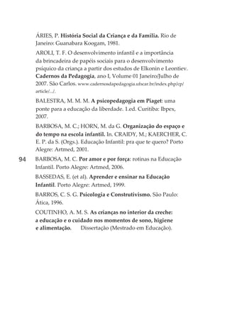 ÁRIES, P. História Social da Criança e da Família. Rio de
     Janeiro: Guanabara Koogam, 1981.
     AROLI, T. F. O desenvolvimento infantil e a importância
     da brincadeira de papéis sociais para o desenvolvimento
     psíquico da criança a partir dos estudos de Elkonin e Leontiev.
     Cadernos da Pedagogia, ano I, Volume 01 Janeiro/Julho de
     2007. São Carlos. www.cadernosdapedagogia.ufscar.br/index.php/cp/
     article/.../.

     BALESTRA, M. M. M. A psicopedagogia em Piaget: uma
     ponte para a educação da liberdade. 1.ed. Curitiba: Ibpex,
     2007.
     BARBOSA, M. C.; HORN, M. da G. Organização do espaço e
     do tempo na escola infantil. In. CRAIDY, M.; KAERCHER, C.
     E. P. da S. (Orgs.). Educação Infantil: pra que te quero? Porto
     Alegre: Artmed, 2001.
94   BARBOSA, M. C. Por amor e por força: rotinas na Educação
     Infantil. Porto Alegre: Artmed, 2006.
     BASSEDAS, E. (et al). Aprender e ensinar na Educação
     Infantil. Porto Alegre: Artmed, 1999.
     BARROS, C. S. G. Psicologia e Construtivismo. São Paulo:
     Ática, 1996.
     COUTINHO, A. M. S. As crianças no interior da creche:
     a educação e o cuidado nos momentos de sono, higiene
     e alimentação.    Dissertação (Mestrado em Educação).
 