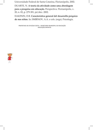 Universidade Federal de Santa Catarina, Florianópolis, 2002.
DUARTE, N. A teoria da atividade como uma abordagem
para a pesquisa em educação. Perspectiva. Florianópolis, v.
20, n. 02, p. 279-301, jul./dez. 2002.
ELKONIN, D.B. Característica general del desarrollo psíquico
de nos niños. In: SMIRNOV, A.A. e cols. (orgs). Psicología.

   PREFEITURA DE OTACÍLIO COSTA - SECRETARIA MUNICIPAL DA EDUCAÇÃO
                             EDUCAÇÃO INFANTIL
 