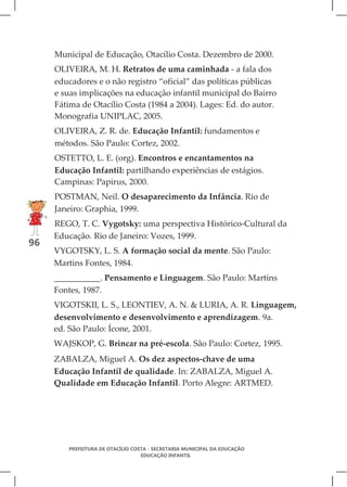Municipal de Educação, Otacílio Costa. Dezembro de 2000.
     OLIVEIRA, M. H. Retratos de uma caminhada - a fala dos
     educadores e o não registro “oficial” das políticas públicas
     e suas implicações na educação infantil municipal do Bairro
     Fátima de Otacílio Costa (1984 a 2004). Lages: Ed. do autor.
     Monografia UNIPLAC, 2005.
     OLIVEIRA, Z. R. de. Educação Infantil: fundamentos e
     métodos. São Paulo: Cortez, 2002.
     OSTETTO, L. E. (org). Encontros e encantamentos na
     Educação Infantil: partilhando experiências de estágios.
     Campinas: Papirus, 2000.
     POSTMAN, Neil. O desaparecimento da Infância. Rio de
     Janeiro: Graphia, 1999.
     REGO, T. C. Vygotsky: uma perspectiva Histórico-Cultural da
     Educação. Rio de Janeiro: Vozes, 1999.
96
     VYGOTSKY, L. S. A formação social da mente. São Paulo:
     Martins Fontes, 1984.
     ___________. Pensamento e Linguagem. São Paulo: Martins
     Fontes, 1987.
     VIGOTSKII, L. S., LEONTIEV, A. N. & LURIA, A. R. Linguagem,
     desenvolvimento e desenvolvimento e aprendizagem. 9a.
     ed. São Paulo: Ícone, 2001.
     WAJSKOP, G. Brincar na pré-escola. São Paulo: Cortez, 1995.
     ZABALZA, Miguel A. Os dez aspectos-chave de uma
     Educação Infantil de qualidade. In: ZABALZA, Miguel A.
     Qualidade em Educação Infantil. Porto Alegre: ARTMED.




        PREFEITURA DE OTACÍLIO COSTA - SECRETARIA MUNICIPAL DA EDUCAÇÃO
                                  EDUCAÇÃO INFANTIL
 