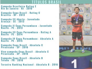 T Í T U L O S B R A S I L
C a m p e ã o B r a s i l e i r o R a t i n g E
R i o d e J a n e i r o - R J - 2 0 1 0
C a m p e ã o C o p a B r a s i l - R a t i n g C
B r a s í l i a – D F - 2 0 1 3
C a m p e ã o I I I A b e r t o - J u v e n t u d e
A r a c a j u - S E - 2 0 1 3
C a m p e ã o I I C o p a P e r n a m b u c o - J u v e n t u d e
R e c i f e – P E - 2 0 1 3
C a m p e ã o I I I C o p a P e r n a m b u c o - R a t i n g A
R e c i f e - P E - 2 0 1 4
C a m p e ã o I V C o p a P e r n a m b u c o - A b s o l u t o A
R e c i f e - P E - 2 0 1 5
C a m p e ã o C o p a B r a s i l - A b s o l u t o C
P i r a c i c a b a - S P - 2 0 1 6
V i c e - c a m p e ã o C o p a B r a s i l - A b s o l u t o C
P i r a c i c a b a - S P - 2 0 1 6
C a m p e ã o C o p a B r a s i l - A b s o l u t o B
T o l e d o - P R - 2 0 1 6
T e r c e i r o R a n k i n g N a c i o n a l - A b s o l u t o B - 2 0 1 6
 